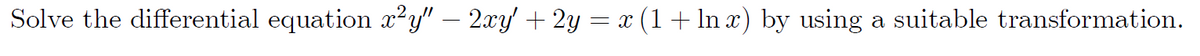 Solve the differential equation x²y" – 2xy' + 2y = x (1 + ln x) by using a suitable transformation.
