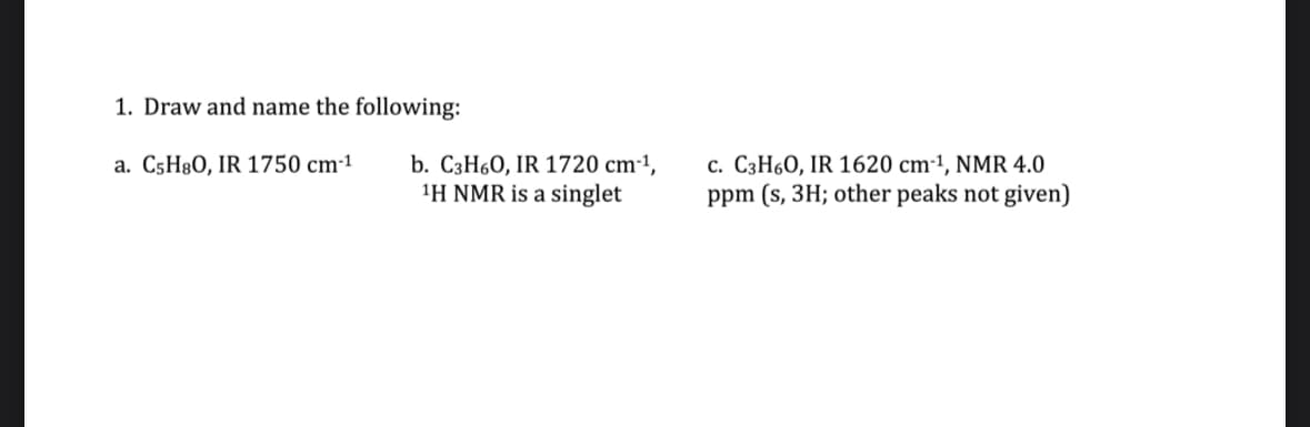 1. Draw and name the following:
a. C5H8O, IR 1750 cm-1
b. C3H6O, IR 1720 cm-1,
1H NMR is a singlet
c. C3H6O, IR 1620 cm-1, NMR 4.0
ppm (s, 3H; other peaks not given)