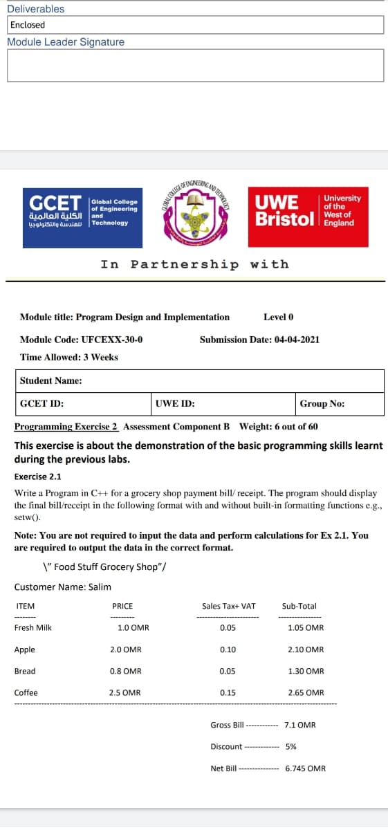 Deliverables
Enclosed
Module Leader Signature
OFENINERICA
University
of the
GCET
UWE
Bristol West of
Global College
of Engineering
and الكلية العالمية
الهندسة والتكنولوجيا
Technology
England
In Partnership with
Module title: Program Design and Implementation
Level 0
Module Code: UFCEXX-30-0
Submission Date: 04-04-2021
Time Allowed: 3 Weeks
Student Name:
GCET ID:
UWE ID:
Group No:
Programming Exercise 2 Assessment Component B Weight: 6 out of 60
This exercise is about the demonstration of the basic programming skills learnt
during the previous labs.
Exercise 2.1
Write a Program in C++ for a grocery shop payment bill/ receipt. The program should display
the final bill/receipt in the following format with and without built-in formatting functions e.g.,
setw().
Note: You are not required to input the data and perform calculations for Ex 2.1. You
are required to output the data in the correct format.
\" Food Stuff Grocery Shop"/
Customer Name: Salim
ITEM
PRICE
Sales Tax+ VAT
Sub-Total
Fresh Milk
1.0 OMR
0.05
1.05 OMR
Apple
2.0 OMR
0.10
2.10 OMR
Bread
0.8 OMR
0.05
1.30 OMR
Coffee
2.5 OMR
0.15
2.65 OMR
Gross Bill ----------- 7.1 OMR
Discount - ---
5%
Net Bill --------
6.745 OMR
