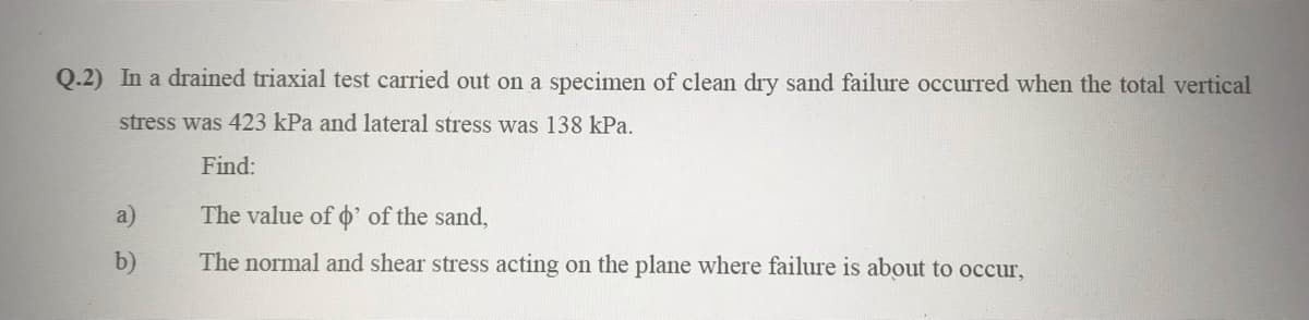 Q.2) In a drained triaxial test carried out on a specimen of clean dry sand failure occurred when the total vertical
stress was 423 kPa and lateral stress was 138 kPa.
Find:
The value of o' of the sand,
The normal and shear stress acting on the plane where failure is about to occur,
a)