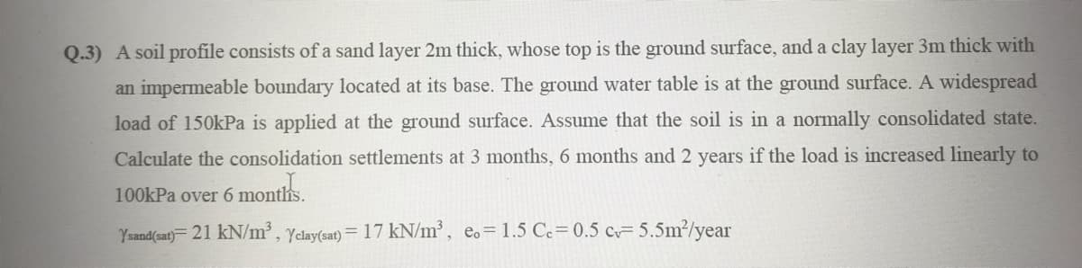 Q.3) A soil profile consists of a sand layer 2m thick, whose top is the ground surface, and a clay layer 3m thick with
an impermeable boundary located at its base. The ground water table is at the ground surface. A widespread
load of 150kPa is applied at the ground surface. Assume that the soil is in a normally consolidated state.
Calculate the consolidation settlements at 3 months, 6 months and 2 years if the load is increased linearly to
100kPa over 6 montlis.
Ysand(sat) = 21 kN/m³, Yclay(sat) = 17 kN/m³, e.= 1.5 C.= 0.5 c=5.5m²/year