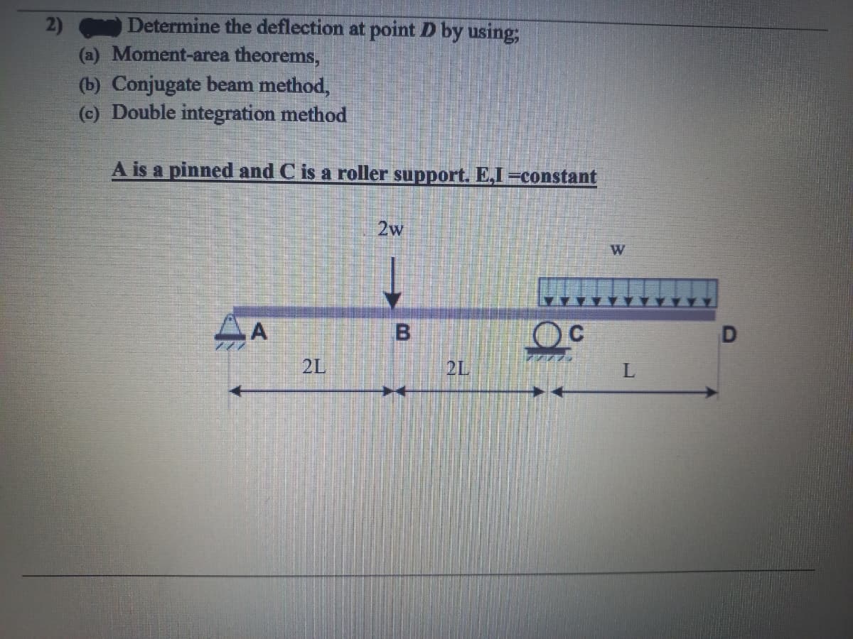 2)
Determine the deflection at point D by using;
(a) Moment-area theorems,
(b) Conjugate beam method,
(c) Double integration method
A is a pinned and C is a roller support. E,I=constant
A
2w
B
W
L