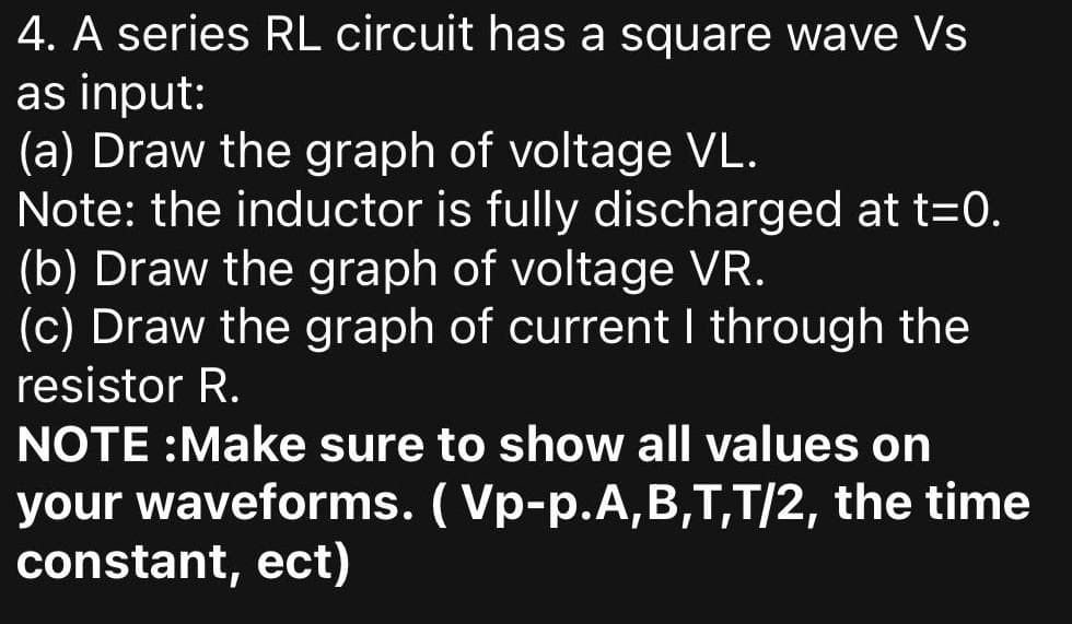 4. A series RL circuit has a square wave Vs
as input:
(a) Draw the graph of voltage VL.
Note: the inductor is fully discharged at t=0.
(b) Draw the graph of voltage VR.
(c) Draw the graph of current I through the
resistor R.
NOTE :Make sure to show all values on
your waveforms. ( Vp-p.A,B,T,T/2, the time
constant, ect)