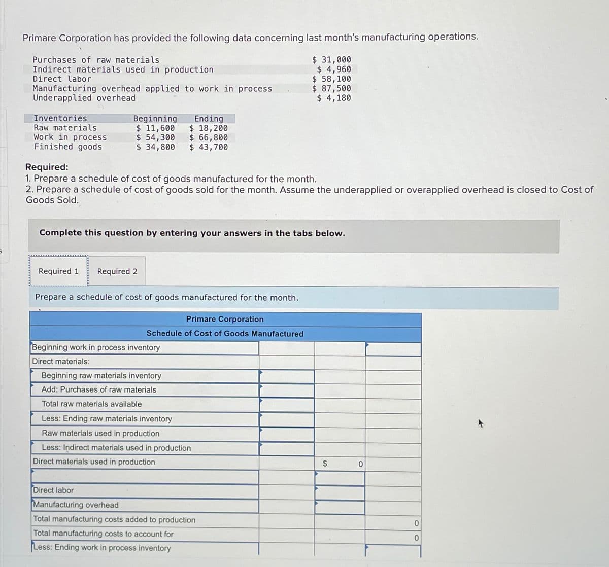 Primare Corporation has provided the following data concerning last month's manufacturing operations.
Purchases of raw materials
Indirect materials used in production
Direct labor
$ 31,000
$ 4,960
$ 58,100
Manufacturing overhead applied to work in process
Underapplied overhead
$ 87,500
$ 4,180
Inventories
Raw materials
Work in process
Finished goods
Required:
Beginning
Ending
$ 11,600 $ 18,200
$ 54,300 $ 66,800
$ 34,800
$ 43,700
1. Prepare a schedule of cost of goods manufactured for the month.
2. Prepare a schedule of cost of goods sold for the month. Assume the underapplied or overapplied overhead is closed to Cost of
Goods Sold.
Complete this question by entering your answers in the tabs below.
Required 1
Required 2
Prepare a schedule of cost of goods manufactured for the month.
Primare Corporation
Schedule of Cost of Goods Manufactured
Beginning work in process inventory
Direct materials:
Beginning raw materials inventory
Add: Purchases of raw materials
Total raw materials available
Less: Ending raw materials inventory
Raw materials used in production
Less: Indirect materials used in production
Direct materials used in production
$
0
Direct labor
Manufacturing overhead
Total manufacturing costs added to production
Total manufacturing costs to account for
Less: Ending work in process inventory
0
0