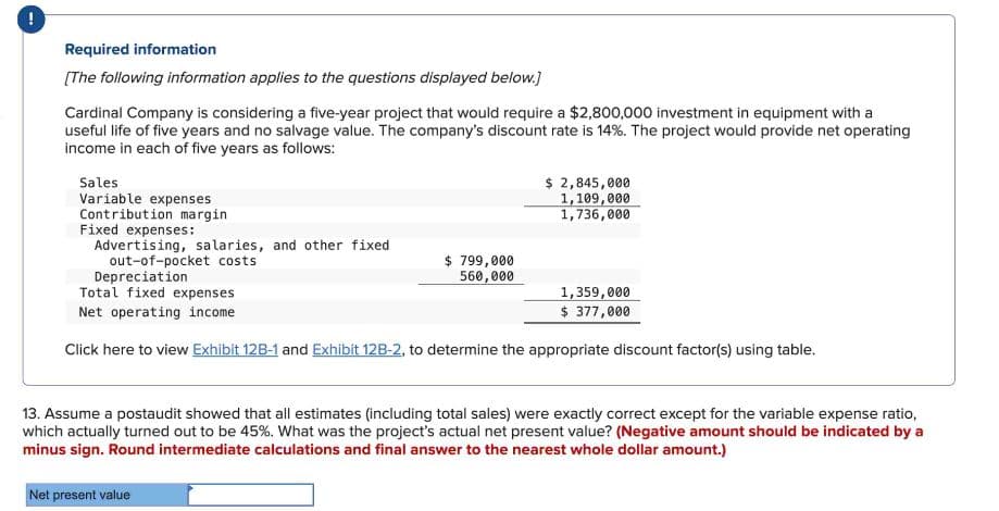 !
Required information
[The following information applies to the questions displayed below.]
Cardinal Company is considering a five-year project that would require a $2,800,000 investment in equipment with a
useful life of five years and no salvage value. The company's discount rate is 14%. The project would provide net operating
income in each of five years as follows:
Sales
Variable expenses
$ 2,845,000
1,109,000
Contribution margin
Fixed expenses:
Advertising, salaries, and other fixed
out-of-pocket costs
Depreciation
$ 799,000
560,000
1,736,000
Total fixed expenses
Net operating income
1,359,000
$ 377,000
Click here to view Exhibit 12B-1 and Exhibit 12B-2, to determine the appropriate discount factor(s) using table.
13. Assume a postaudit showed that all estimates (including total sales) were exactly correct except for the variable expense ratio,
which actually turned out to be 45%. What was the project's actual net present value? (Negative amount should be indicated by a
minus sign. Round intermediate calculations and final answer to the nearest whole dollar amount.)
Net present value