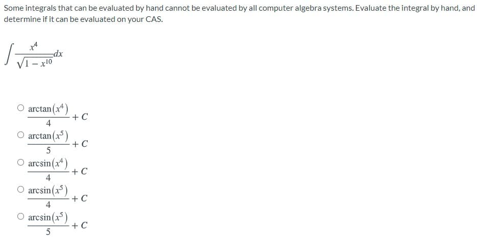 Some integrals that can be evaluated by hand cannot be evaluated by all computer algebra systems. Evaluate the integral by hand, and
determine if it can be evaluated on your CAS.
dx
- x10
O arctan (x*)
+ C
4
arctan (x)
+ C
O arcsin(x*)
+ C
4
O arcsin(x)
+ C
4
O arcsin(x)
+ C
5
