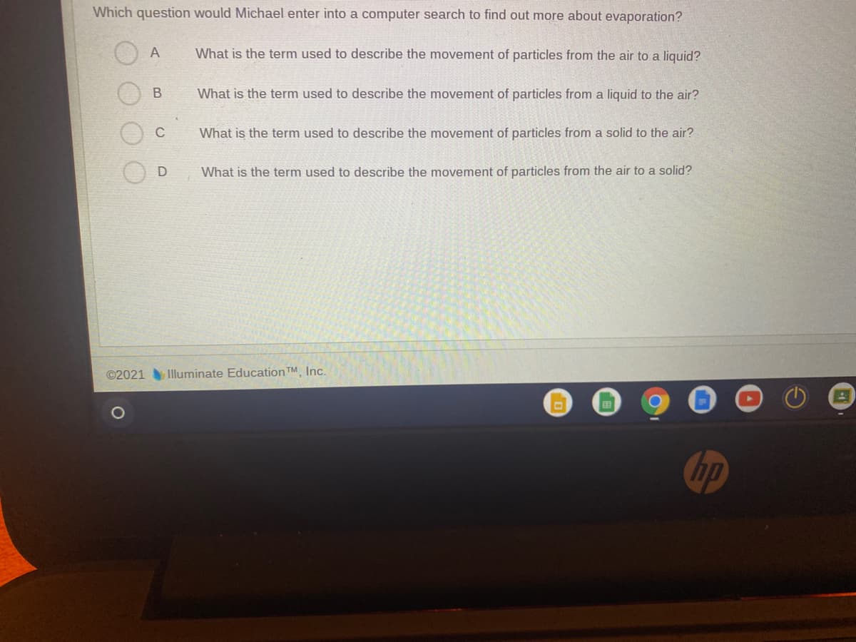 Which question would Michael enter into a computer search to find out more about evaporation?
A
What is the term used to describe the movement of particles from the air to a liquid?
What is the term used to describe the movement of particles from a liquid to the air?
C
What is the term used to describe the movement of particles from a solid to the air?
What is the term used to describe the movement of particles from the air to a solid?
©2021
Illuminate Education TM Inc.
国
hp
