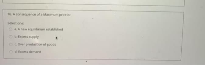 16. A consequence of a Maximum price is:
Select one:
O a. A new equilibrium established
O b. Excess supply
2C Cver production of goods
O d. Excess demand
