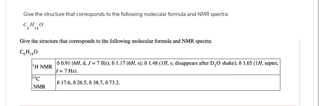 Give the structure that corresponds to the following molecular formula and NMR spectra:
СН 140
6
Give the structure that corresponds to the following molecular formula and NMR spectra:
CH₁40
'H NMR
8 0.91 (6H, d, J = 7 Hz); 8 1.17 (6H, s); 8 1.48 (1H, s; disappears after D₂O shake); 8 1.65 (1H, septet,
J = 7 Hz).
13 C
8 17.6, 8 26.5, 8 38.7, 8 73.2.
NMR