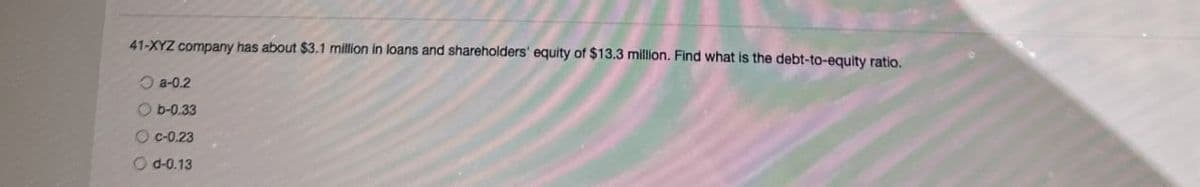 41-XYZ company has about $3.1 million in loans and shareholders' equity of $13.3 million. Find what is the debt-to-equity ratio.
a-0.2
b-0.33
Oc-0.23
Od-0.13