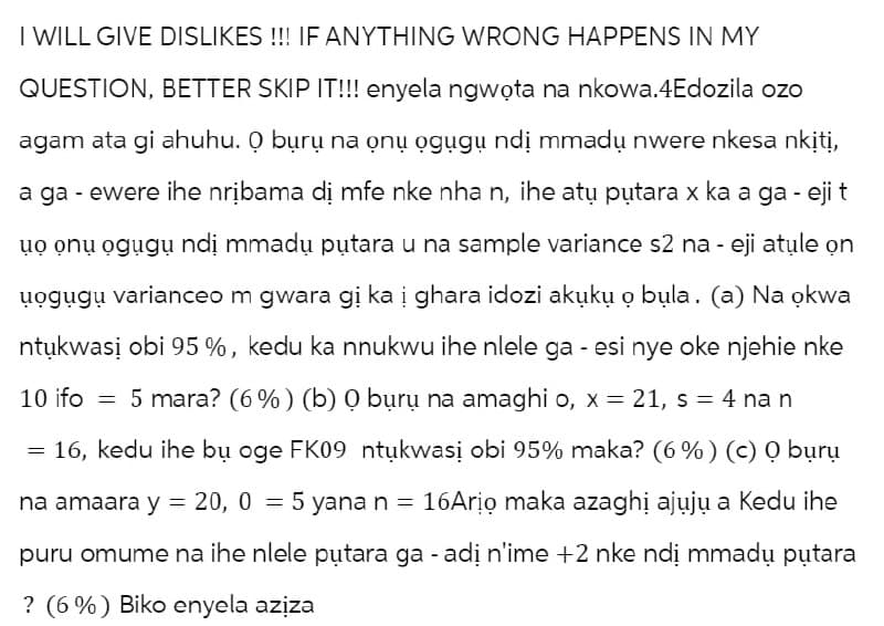 I WILL GIVE DISLIKES !!! IF ANYTHING WRONG HAPPENS IN MY
QUESTION, BETTER SKIP IT!!! enyela ngwota na nkowa.4Edozila ozo
agam ata gi ahuhu. O bu̟ru̟ na onu̟ o̟gugu̟ ndi̟ mmadu̟ nwere nkesa nkįtį,
a ga - ewere ihe nribama dị mfe nke nha n, ihe atu putara x ka a ga - eji t
uo onu ogugu ndị mmadų putara u na sample variance s2 na - eji atule on
uogugu̟ varianceo m gwara gi ka į ghara idozi akuku̟ o̟ bula. (a) Na okwa
ntukwasi obi 95%, kedu ka nnukwu ihe nlele ga - esi nye oke njehie nke
10 ifo = 5 mara? (6%) (b) 0 bu̟ru̟ na amaghi o, x = 21, s = 4 nan
= 16, kedu ihe bu̟ oge FK09 ntu̟kwasi obi 95% maka? (6%) (c) O bu̟rụ
na amaara y = 20, 0
20, 05 yana n =
5 yana n = 16Ario maka azaghi ajuju a Kedu ihe
puru omume na ihe nlele putara ga - adi n'ime +2 nke ndi̟ mmadu̟ putara
? (6%) Biko enyela aziza