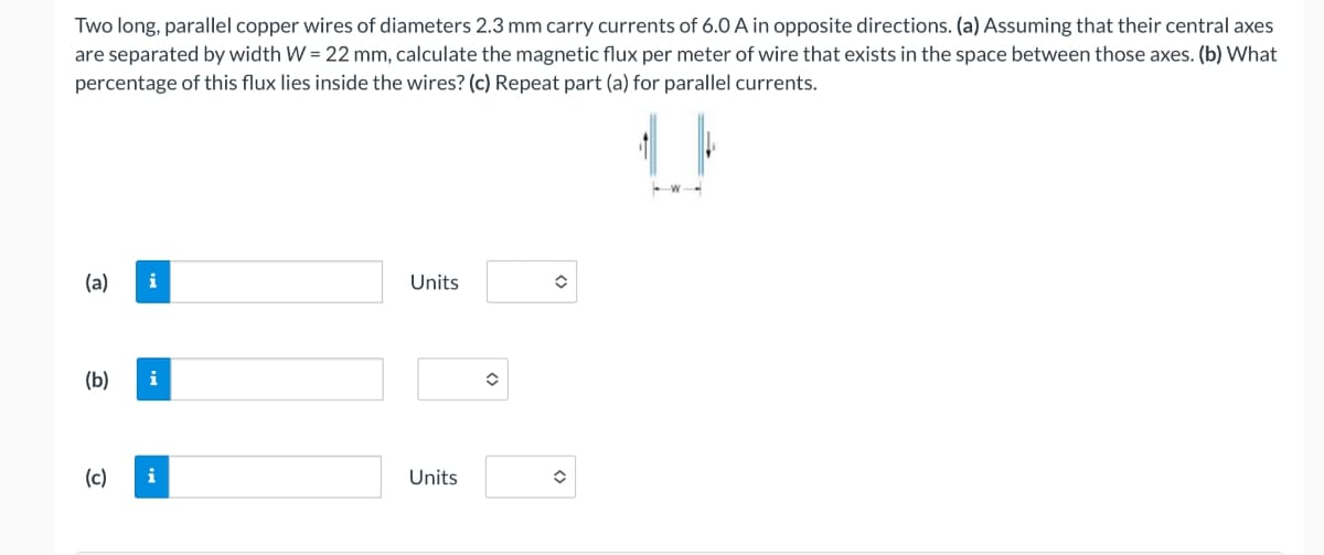 Two long, parallel copper wires of diameters 2.3 mm carry currents of 6.0 A in opposite directions. (a) Assuming that their central axes
are separated by width W = 22 mm, calculate the magnetic flux per meter of wire that exists in the space between those axes. (b) What
percentage of this flux lies inside the wires? (c) Repeat part (a) for parallel currents.
(a) i
Units
(b)
i
(c)
i
Units