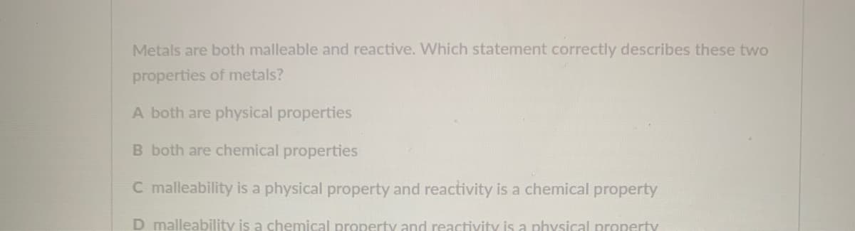 Metals are both malleable and reactive. Which statement correctly describes these two
properties of metals?
A both are physical properties
B both are chemical properties
C malleability is a physical property and reactivity is a chemical property
D malleability is a chemical property and reactivity is a physical property
