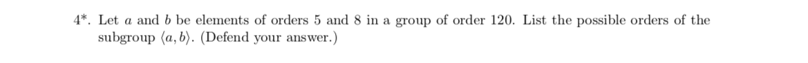 4*. Let a and b be elements of orders 5 and 8 in a group of order 120. List the possible orders of the
subgroup (a, b). (Defend your answer.)
