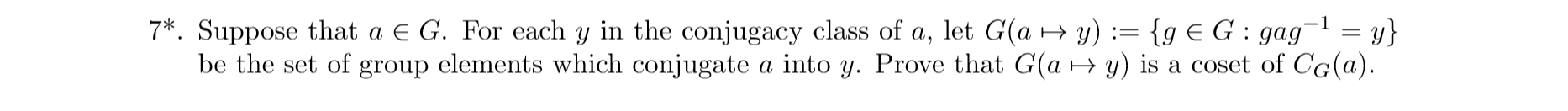 7
Suppose that a E G. For each y in the conjugacy class of a, let G(a y)= {g E G: gag= y}
be the set of group elements which conjugate a into y. Prove that G(a y) is a coset of CG(a)
1
