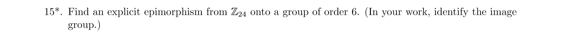 15*. Find an explicit epimorphism from Z24 onto a group of order 6. (In your work, identify the image
group.
