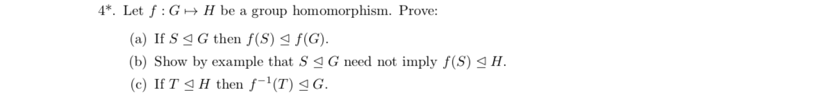 4*. Let f G
H be a group homomorphism. Prove:
(a) If S
G then f(S) 4 f(G)
(b) Show by example that S aG need not imply f(S)
(c) If T H then f1(T) G.
H
