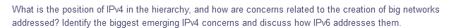 What is the position of IPV4 in the hierarchy, and how are concerns related to the creation of big networks
addressed? Identify the biggest emerging IPV4 concerns and discuss how IPV6 addresses them.
