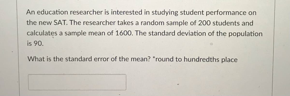 An education researcher is interested in studying student performance on
the new SAT. The researcher takes a random sample of 200 students and
calculates a sample mean of 1600. The standard deviation of the population
is 90.
What is the standard error of the mean? *round to hundredths place