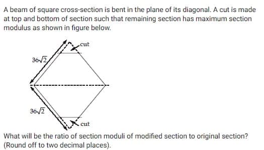 A beam of square cross-section is bent in the plane of its diagonal. A cut is made
at top and bottom of section such that remaining section has maximum section
modulus as shown in figure below.
36-√2
36-√2
cut
|---
cut
What will be the ratio of section moduli of modified section to original section?
(Round off to two decimal places).