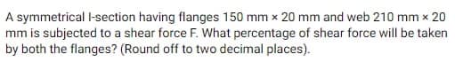 A symmetrical l-section having flanges 150 mm x 20 mm and web 210 mm x 20
mm is subjected to a shear force F. What percentage of shear force will be taken
by both the flanges? (Round off to two decimal places).