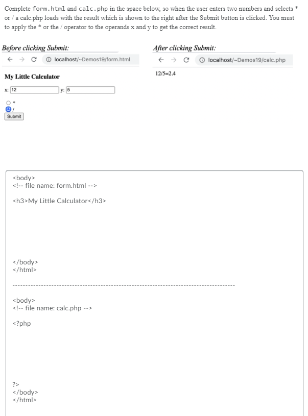 Complete form.html and calc.php in the space below, so when the user enters two numbers and selects *
or / a calc.php loads with the result which is shown to the right after the Submit button is clicked. You must
to apply the * or the / operator to the operands x and y to get the correct result.
Before clicking Submit:
After clicking Submit:
+ > c o localhost/-Demos19/form.html
+ → c © localhost/-Demos19/calc.php
12/5=2.4
My Little Calculator
x: 12
]y: 5
Submit
<body>
<!-- file name: form.html -->
<h3>My Little Calculator</h3>
</body>
</html>
<body>
<!-- file name: calc.php -->
<?php
?>
</body>
</html>
