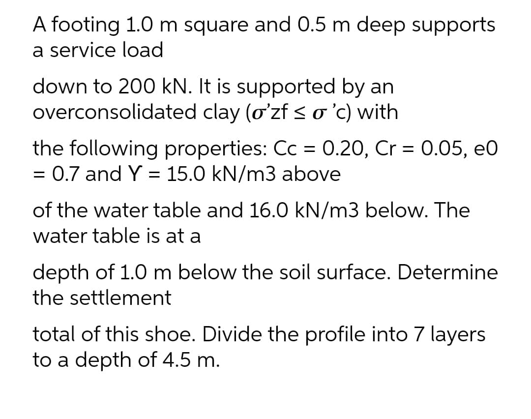 A footing 1.0 m square and 0.5 m deep supports
a service load
down to 200 kN. It is supported by an
overconsolidated clay (oʻzf < o'c) with
the following properties: Cc = 0.20, Cr = 0.05, eO
= 0.7 and Y = 15.0 kN/m3 above
of the water table and 16.0 kN/m3 below. The
water table is at a
depth of 1.0 m below the soil surface. Determine
the settlement
total of this shoe. Divide the profile into 7 layers
to a depth of 4.5 m.
