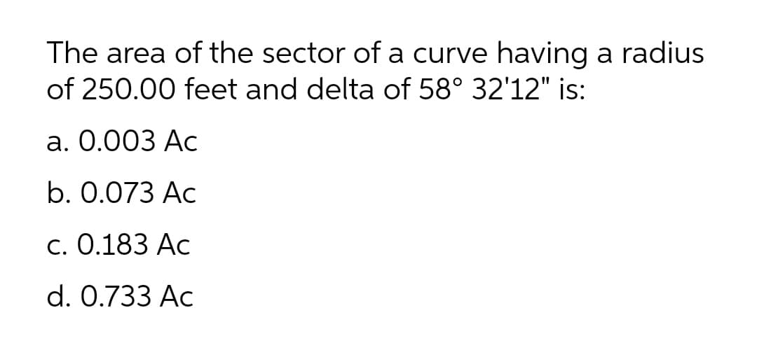 The area of the sector of a curve having a radius
of 250.00 feet and delta of 58° 32'12" is:
а. О.003 Ас
b. 0.073 Ac
С. О.183 Ас
d. 0.733 Ac
