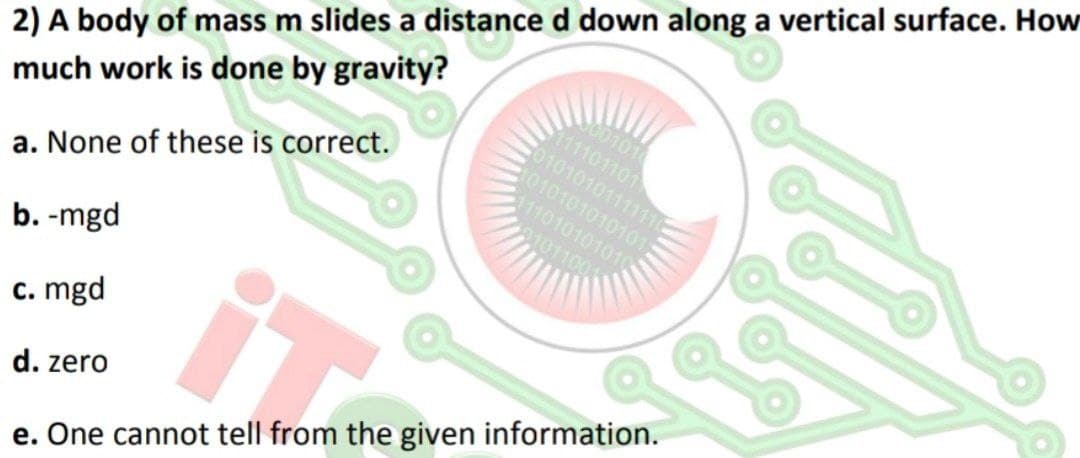 100101
111101101
0101010111111C
1010101010101
111010101010
2) A body of mass m slides a distance d down along a vertical surface. How
much work is done by gravity?
0101100
a. None of these is correct.
b. -mgd
c. mgd
d. zero
e. One cannot tell from the given information.
