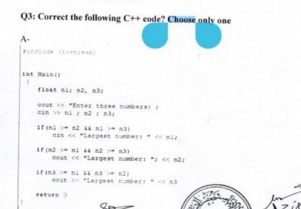 Q3: Correct the following C++ code? Choose only one
A-
int Main ()
float ni; n2, 3:
cout<<"Enter three numbers: :
cin >> ni; n2 = n3;
if (ni>n2 && ni > m3)
cin << "Largest number: " << niz
if (n2>ni 46 n2 = n3)
cout << "Largest
if in3 ni 44 m3 >
cout >> "Largest
return 0
8p
number: "; << n2;
2)
number: << na