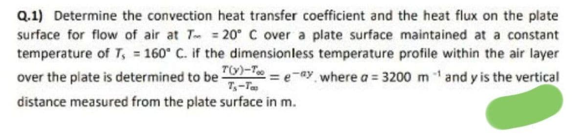 Q.1) Determine the convection heat transfer coefficient and the heat flux on the plate
surface for flow of air at T = 20° C over a plate surface maintained at a constant
temperature of T, = 160° C. if the dimensionless temperature profile within the air layer
T(y)-Too
= e-ay where a = 3200 m¹ and y is the vertical
T₁-Ta
over the plate is determined to be
distance measured from the plate surface in m.