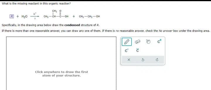 What is the missing reactant in this organic reaction?
R + H₂O
H
CHỌ
CH₂-CH-C-OH + CH₂-CH₂-OH
Specifically, in the drawing area below draw the condensed structure of R.
If there is more than one reasonable answer, you can draw any one of them. If there is no reasonable answer, check the No answer box under the drawing area.
Click anywhere to draw the first
atom of your structure.
'v
0:
12