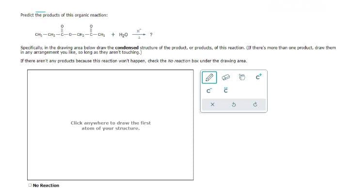 Predict the products of this organic reaction:
CH₂-CH₂-C-0-CH₂-C-CH₂ + H₂0
Specifically, in the drawing area bellow draw the condensed structure of the product, or products, of this reaction. (If there's more than one product, draw them
in any arrangement you like, so long as they aren't touching.)
If there aren't any products because this reaction won't happen, check the No reaction box under the drawing area.
No Reaction
?
Click anywhere to draw the first
atom of your structure.
:0