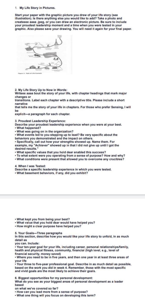 1. My Life Story in Pictures.
Start your paper with the graphic picture you drew of your life story (see
illustration). Is there anything else you would like to add? Take a photo and
createeee aaaa .jpeg, or you can draw an electronic picture. Be sure to include
your proudest leadership moment and a time when you were tested in your
graphic. Also please save your drawing. You will need it again for your final paper.
F
Path ofLife Expe
2. My Life Story Up to Now in Words:
Writeee aaaa bout the story of your life, with chapter headings that mark major
changes or
transitions. Label each chapter with a descriptive title. Please include a short
narrative
that tells me the story of your life in chapters. For those who prefer Sensing, I will
be
explicit a paragraph for each chapter.
3. Proudest Leadership Experience:
Describe your proudest leadership experience when you were at your best.
•What happened?
• What was going on in the organization?
•What events led to you stepping up to lead? Be very specific about the
behaviors you demonstrated and the impact on others.
• Specifically, call out how your strengths showed up. Name them. For
example, my "Achiever" showed up in that I did not give up until I got the
desired results."
• What specific values that you hold dear enabled this success?
• To what extent were you operating from a sense of purpose? How and why?
• What conditions were present that allowed you to overcome any crucibles?
4. When I was Tested:
Describe a specific leadership experience in which you were tested.
•What basement behaviors, if any, did you exhibit?
• What kept you from being your best?
•What value that you hold dear would have helped you?
• How might a clear purpose have helped you?
5. Your Goals-Three paragraphs
In this section, describe how you would like your life story to unfold, in as much
detail as
you can. Include:
• Your ten-year goal for your life, including career, personal relationships/family,
health and physical fitness, community, financial (high level, e.g., level of
financial security, money saved)
• Where you need to be in five years, and then one year in at least three areas of
your life
Your three to five-year professional goal. Describe in as much detail as possible,
based on the work you did in week 4. Remember, those with the most specific
and vivid goals are the most likely to achieve their goals.
6. Biggest opportunities for my personal development:
What do you see as your biggest areas of personal development as a leader
based
on what we've covered so far?
• How can you lead more from a sense of purpose?
.
• What one thing will you focus on developing this term?