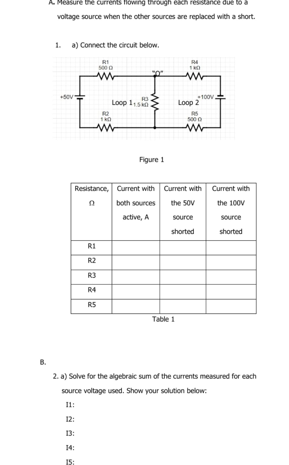 A. Measure the currents flowing through each resistance due to a
voltage source when the other sources are replaced with a short.
1.
a) Connect the circuit below.
R1
500 Q
R4
1 kQ
+100V
Loop 2
+50V
R3
Loop 11,5 ko
R2
1 ko
R5
500 0
Figure 1
Resistance,
Current with
Current with
Current with
Ω
both sources
the 50V
the 100V
active, A
source
source
shorted
shorted
R1
R2
R3
R4
R5
Table 1
В.
2. a) Solve for the algebraic sum of the currents measured for each
source voltage used. Show your solution below:
I1:
12:
13:
14:
15:
