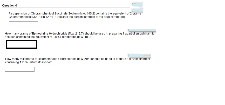 Question 4
A suspension of Chloramphenicol Succinate Sodium (M.w. 445.2) contains the equivalent of 2 grams
Chloramphenicol (323.1) in 12 mL. Calculate the percent strength of the drug compound.
How many grams of Epinephrine Hydrochloride (M.w. 219.7) should be used in preparing 1 quart of an ophthalmic
solution containing the equivalent of 3.5% Epinephrine (M.w. 183)?
How many milligrams of Betamethasone dipropionate (M.w. 504) should be used to prepare 1.0 oz of ointment
containing 1.25% Betamethasone?
