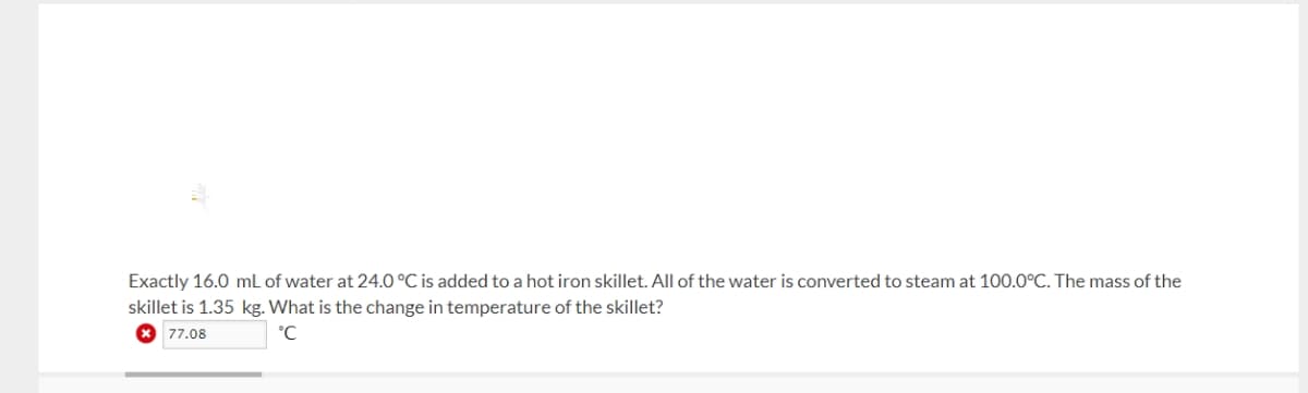 Exactly 16.0 mL of water at 24.0 °C is added to a hot iron skillet. All of the water is converted to steam at 100.0°C. The mass of the
skillet is 1.35 kg. What is the change in temperature of the skillet?
* 77.08
°C
