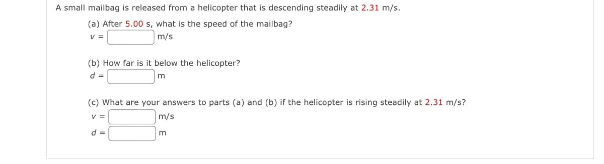 A small mailbag is released from a helicopter that is descending steadily at 2.31 m/s.
(a) After 5.00 s, what is the speed of the mailbag?
V =
m/s
(b) How far is it below the helicopter?
d =
(c) What are your answers to parts (a) and (b) if the helicopter is rising steadily at 2.31 m/s?
V =
m/s
d =
