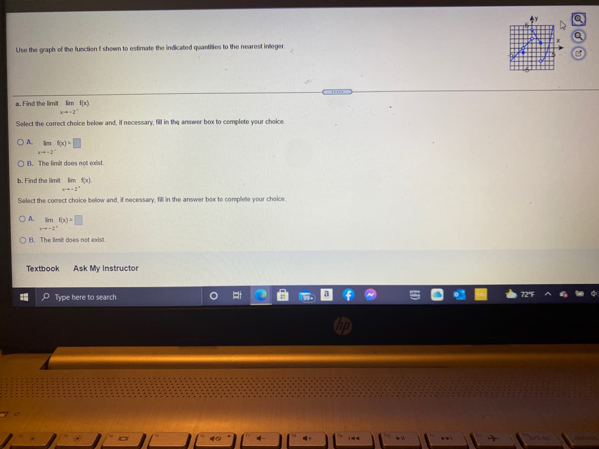 Use the graph of the function f shown to estimate the indicated quantities to the nearest integer.
a. Find the limit lim f(x).
x-2
Select the correct choice below and, if necessary, fill in the answer box to complete your choice.
OA.
lim f(x) =
x-2
O B. The limit does not exist
b. Find the limit lim f(x).
x+-2"
Select the correct choice below and, if necessary, fill in the answer box to complete your choice,
O A.
lim f(x) =
x-2*
O B. The limit does not exist.
Textbook
Ask My Instructor
O Type here to search
a
99+
72°F
ort sc
delete
