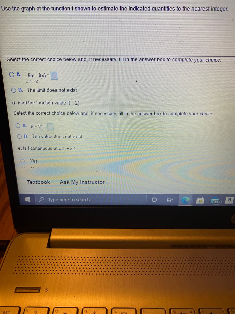 Use the graph of the function f shown to estimate the indicated quantities to the nearest integer.
Select the correct choice below and, it necessary, till in the answer box to complete your choice.
O A.
lim f(x) =
x→-2
O B. The limit does not exist.
d. Find the function value f( - 2).
Select the correct choice below and, if necessary, fill in the answer box to complete your choice.
O A. f(-2)=
O B. The value does not exist.
e. Is f continuous at x= - 2?
Yes
Textbook
Ask My Instructor
P Type here to search
a
99+
esc
近

