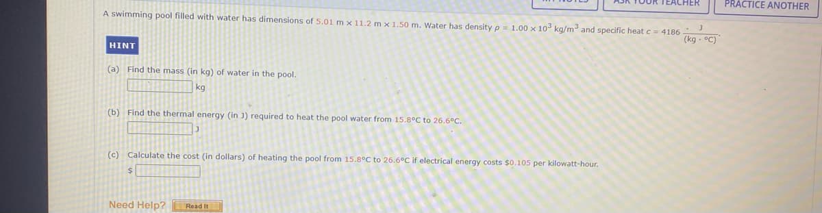 TEACHER
PRACTICE ANOTHER
A swimming pool filled with water has dimensions of 5.01 m × 11.2 m x 1.50 m. Water has density p = 1.00 x 10 kg/m and specific heat c = 4186
(kg - °C)
HINT
(a) Find the mass (in kg) of water in the pool.
kg
(b) Find the thermal energy (in J) required to heat the pool water from 15.8°C to 26.6°C.
(c) Calculate the cost (in dollars) of heating the pool from 15.8°C to 26.6°C if electrical energy costs $0.105 per kilowatt-hour.
Need Help? Read It
