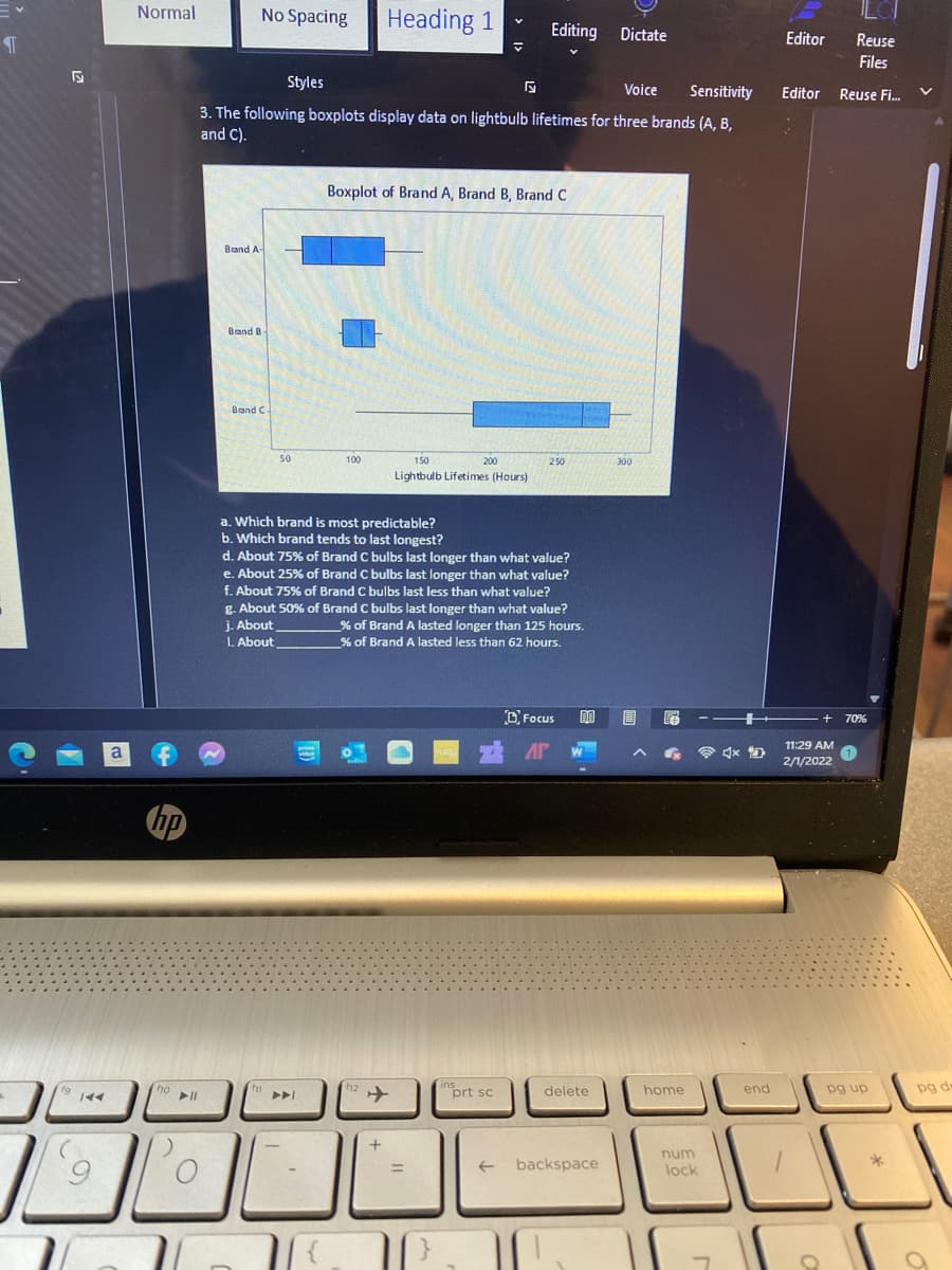 Normal
No Spacing
Heading 1
Editing Dictate
Editor
Reuse
Files
Styles
Voice
Sensitivity
Editor
Reuse Fi.
3. The following boxplots display data on lightbulb lifetimes for three brands (A, B,
and C).
Boxplot of Brand A, Brand B, Brand C
Brand A-
Brand B
Brand C
50
100
150
200
250
300
Lightbulb Lifetimes (Hours)
a. Which brand is most predictable?
b. Which brand tends to last longest?
d. About 75% of Brand C bulbs last longer than what value?
e. About 25% of Brand C bulbs last longer than what value?
f. About 75% of Brand C bulbs last less than what value?
g. About 50% of Brand C bulbs last longer than what value?
j. About
L. About
% of Brand A lasted longer than 125 hours.
% of Brand A lasted less than 62 hours.
O Focus
70%
11:29 AM
a
令 x
2/1/2022
hp
ho
"prt sc
home
end
pg de
delete
pg up
num
->
backspace
lock
