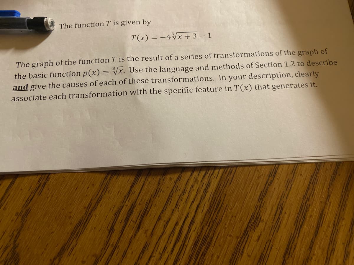 The function \( T \) is given by

\[
T(x) = -4\sqrt[3]{x+3} - 1
\]

The graph of the function \( T \) is the result of a series of transformations of the graph of the basic function \( p(x) = \sqrt[3]{x} \). Use the language and methods of Section 1.2 to describe and give the causes of each of these transformations. In your description, clearly associate each transformation with the specific feature in \( T(x) \) that generates it.