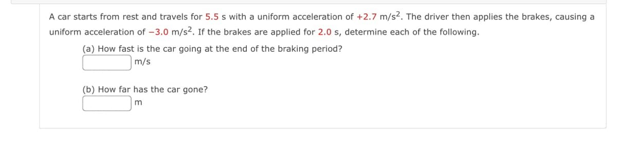 A car starts from rest and travels for 5.5 s with a uniform acceleration of +2.7 m/s2. The driver then applies the brakes, causing a
uniform acceleration of -3.0 m/s2. If the brakes are applied for 2.0 s, determine each of the following.
(a) How fast is the car going at the end of the braking period?
m/s
(b) How far has the car gone?
m

