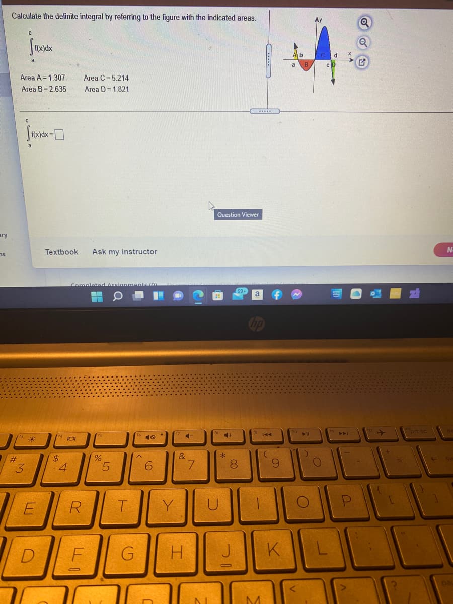 Calculate the definite integral by referring to the figure with the indicated areas.
C.
a
Area A = 1.307
Area C= 5.214
Area B= 2.635
Area D = 1.821
f(x)dx=
Question Viewer
ary
Textbook
Ask my instructor
ns
ort sc
144
&
$4
4
#
%D
3
6.
7.
8.
E
R
T.
Y
D
G
H.
J || K
pa
