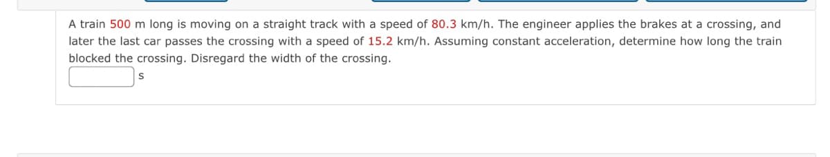 A train 500 m long is moving on a straight track with a speed of 80.3 km/h. The engineer applies the brakes at a crossing, and
later the last car passes the crossing with a speed of 15.2 km/h. Assuming constant acceleration, determine how long the train
blocked the crossing. Disregard the width of the crossing.
