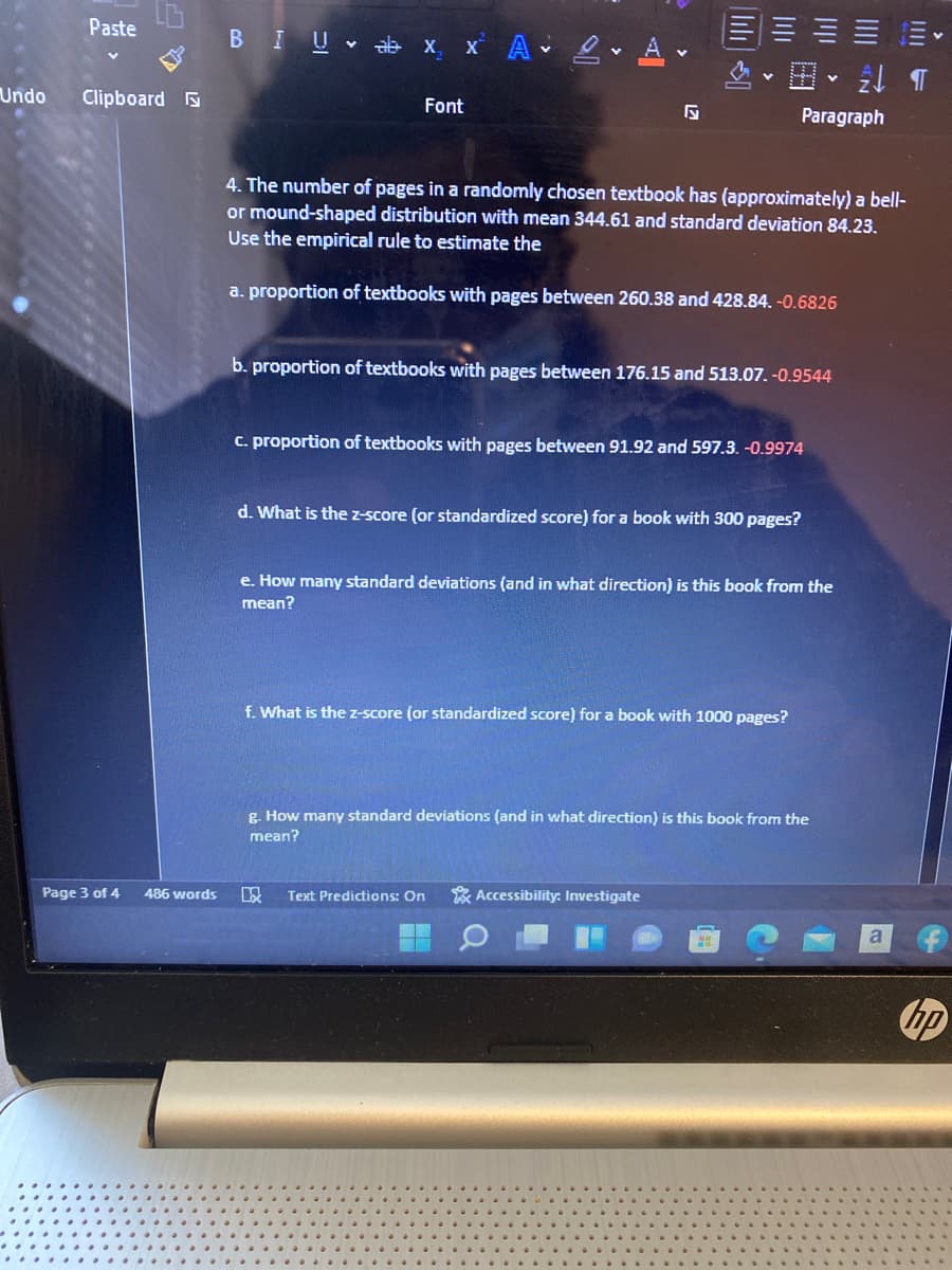 Paste
BIU x x A 2 A v
Undo
Clipboard
Font
Paragraph
4. The number of pages in a randomly chosen textbook has (approximately) a bell-
or mound-shaped distribution with mean 344.61 and standard deviation 84.23.
Use the empirical rule to estimate the
a. proportion of textbooks with pages between 260.38 and 428.84. -0.6826
b. proportion of textbooks with pages between 176.15 and 513.07. -0.9544
C. proportion of textbooks with pages between 91.92 and 597.3. -0.9974
d. What is the z-score (or standardized score) for a book with 300 pages?
e. How many standard deviations (and in what direction) is this book from the
mean?
f. What is the z-score (or standardized score) for a book with 1000 pages?
g. How many standard deviations (and in what direction) is this book from the
mean?
Page 3 of 4
486 words
Text Predictions: On
Accessibility: Investigate
hp
