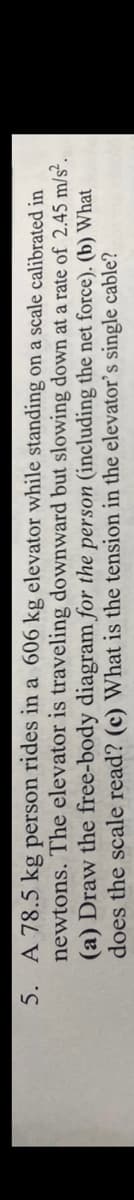 5. A 78.5 kg person rides in a 606 kg elevator while standing on a scale calibrated in
newtons. The elevator is traveling downward but slowing down at a rate of 2.45 m/s².
(a) Draw the free-body diagram for the person (including the net force). (b) What
does the scale read? (c) What is the tension in the elevator's single cable?
