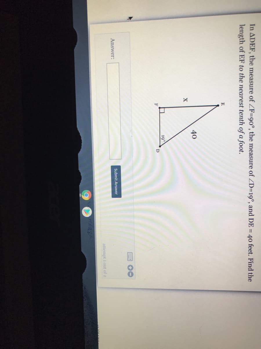 In ADEF, the measure of ZF=90°, the measure of ZD=19°, and DE = 40 feet. Find the
length of EF to the nearest tenth of a foot.
E
40
19°
D
Answer:
Submit Answer
attempt i out of 2
