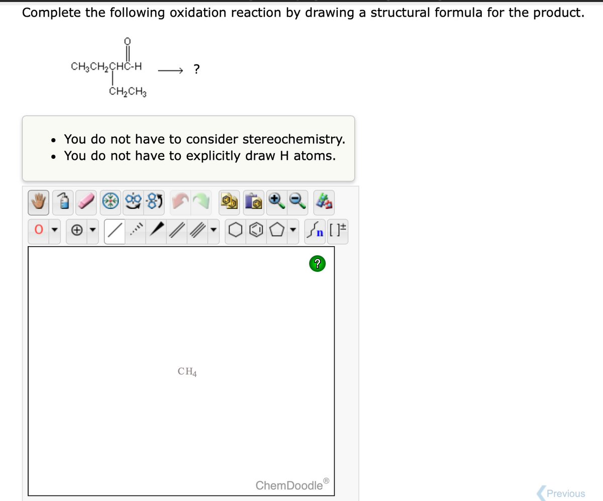 Complete the following oxidation reaction by drawing a structural formula for the product.
CH3CH₂CHC-H
H₂CHC-H
CH₂CH3
→ ?
• You do not have to consider stereochemistry.
• You do not have to explicitly draw H atoms.
MAVIL
CH4
Sn [F
?
ChemDoodleⓇ
Previous